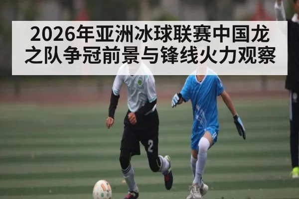 2026年亚洲冰球联赛中国龙之队争冠前景与锋线火力观察