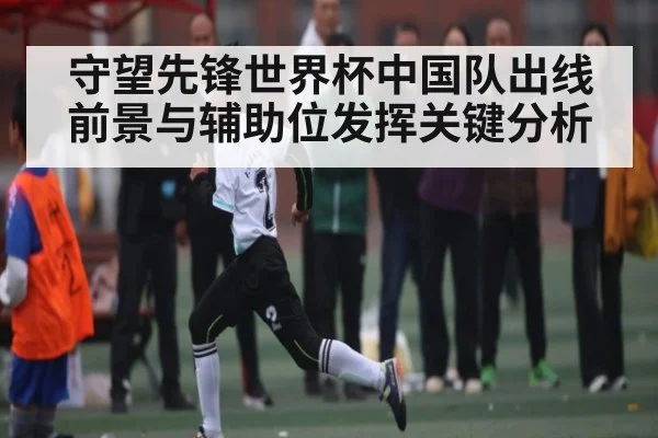 守望先锋世界杯中国队出线前景与辅助位发挥关键分析
