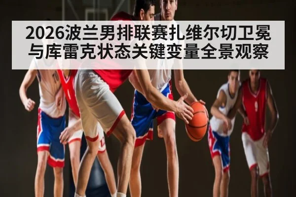 2026波兰男排联赛扎维尔切卫冕与库雷克状态关键变量全景观察